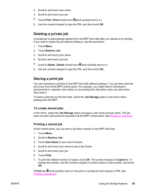 Page 1093. Scroll to and touch your name.
4. Scroll to and touch your job.
5.Touch  Print. (Print  should have 
 [lock symbol] next to it.)
6. Use the numeric keypad to type the PIN, and then touch  OK.
Deleting a private job
A private job is automatically deleted from the MFP  hard disk after you release it for printing.
If you want to delete the job without printing it, use this procedure.
1. Touch  Menu.
2. Touch  Retrieve Job .
3. Scroll to and touch your name.
4. Scroll to and touch your job.
5. Scroll to...