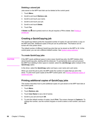 Page 110Deleting a stored job
Jobs stored on the MFP hard disk can be deleted at the control panel.
1. Touch Menu.
2. Scroll to and touch  Retrieve Job.
3. Scroll to and touch your name.
4. Scroll to and touch your job.
5. Scroll to and touch  Delete.
6. Touch  Yes.
If  Delete  has 
 (lock symbol) next to it, the  job requires a PIN to delete. See Printing a
private job.
Creating a QuickCopying job
The QuickCopy feature prints the requested  number of copies of a job and stores a copy on
the MFP hard disk....