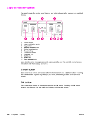 Page 114Copy-screen navigation
Navigate through the control-panel features and options by using the touchscreen graphical
display.
1 Original section
2 Image modification section
3 Copy section
4 Describe original  button
5 Original page-size icon
6 Reduce/enlarge
7 Contrast adjustment
8 Copy page icon
9 Start  button
10 Back  button
11 Copy settings  button
User-attention error messages appear in a pop-up dialog box that prohibits normal screen
interaction until the message is cleared.
Cancel button
Each...