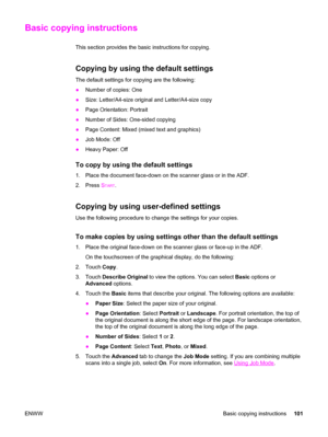 Page 115Basic copying instructions
This section provides the basic instructions for copying.
Copying by using the default settings
The default settings for copying are the following:
●Number of copies: One
● Size: Letter/A4-size original and Letter/A4-size copy
● Page Orientation: Portrait
● Number of Sides: One-sided copying
● Page Content: Mixed (mixed text and graphics)
● Job Mode: Off
● Heavy Paper: Off
To copy by using the default settings
1. Place the document face-down on the scanner glass or in the ADF....