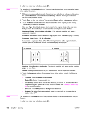 Page 1166. After you make your selections, touch OK.
Note
The page icon in the  Original section of the graphical display shows a representative image
of the original document.
7. Make any necessary adjustments to the contrast and reduction or enlargement by using
the Contrast Control  bar and the Reduce/Enlarge  button in the image modification
section of the graphical display.
8. Touch  Copy to view your options. You can select  Basic options or  Advanced options.
9. Touch the  Basic items that describe the...