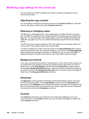 Page 118Modifying copy settings for the current job
You can modify your copies by adjusting the contrast, reducing or enlarging the size, or
enhancing the quality.
Adjusting the copy contrast
You can adjust the contrast by touching the arrows on the Contrast Control bar. The slider
moves to the lighter or darker area of the  Contrast Control bar.
Reducing or enlarging copies
The MFP has an autoscaling feature. If the  original paper size differs from the copy paper
size, the MFP can autodetect a size mismatch...