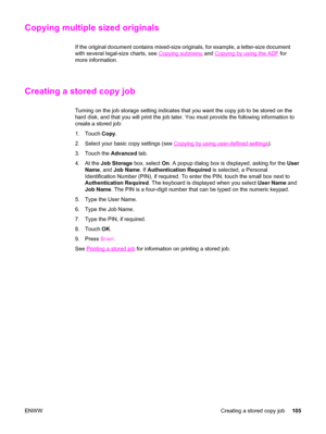 Page 119Copying multiple sized originals
If the original document contains mixed-size originals, for example, a letter-size document
with several legal-size charts, see 
Copying submenu  and Copying by using the ADF for
more information.
Creating a stored copy job
Turning on the job storage setting indicates that you  want the copy job to be stored on the
hard disk, and that you will print the job later. You must provide the following information to
create a stored job:
1. Touch  Copy.
2. Select your basic copy...