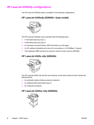 Page 16HP LaserJet 4345mfp configurations
The HP LaserJet 4345mfp Series is available in the following configurations.
HP LaserJet 4345mfp (Q3942A—base model)
The HP LaserJet 4345mfp comes standard with the following items:
●A 100-sheet input tray (tray 1)
● A 500-sheet input tray (tray 2)
● An automatic document feeder (ADF) that holds up to 50 pages
● An HP Jetdirect embedded print server for connecting to a 10/100Base-T network
● 128 megabytes (MB) synchronous dynamic random access memory (SDRAM)
HP LaserJet...