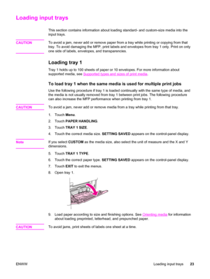 Page 37Loading input trays
This section contains information about loading standard- and custom-size media into the
input trays.
CAUTION
To avoid a jam, never add or remove paper from a tray while printing or copying from that
tray. To avoid damaging the MFP,  print labels and envelopes from tray 1 only. Print on only
one side of labels, envelopes, and transparencies.
Loading tray 1
Tray 1 holds up to 100 sheets of paper  or 10 envelopes. For more information about
supported media, see 
Supported types and...