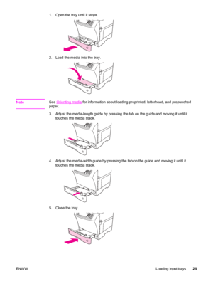 Page 391. Open the tray until it stops.
2. Load the media into the tray.
NoteSee Orienting media for information about loading preprinted, letterhead, and prepunched
paper.
3. Adjust the media-length guide by pressing the tab on the guide and moving it until it touches the media stack.
4. Adjust the media-width guide by pressing the tab on the guide and moving it until it
touches the media stack.
5. Close the tray.
ENWW Loading input trays25
 