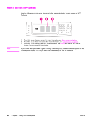 Page 46Home-screen navigation
Use the following control-panel elements in the graphical display to gain access to MFP
features.
1 Touch this to use the copy screen. For more information, see Copy-screen navigation.
2 Touch this to use the e-mail screen. For more information, see 
E-mail screen navigation .
3 Touch this to use the fax screen. For more information, see 
Faxing  and see the  HP LaserJet
Analog Fax Accessory 300 User Guide .
NoteIf you install the optional HP Digital Sending Software (DSS),...