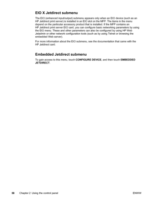 Page 72EIO X Jetdirect submenu
The EIO (enhanced input/output) submenu appears only when an EIO device (such as an
HP Jetdirect print server) is installed in an EIO slot on the MFP. The items in the menu
depend on the particular accessory product that is installed. If the MFP contains an
HP Jetdirect print server EIO card, you can configure basic networking parameters by using
the EIO menu. These and other parameters  can also be configured by using HP Web
Jetadmin or other network configuration tools (such  as...