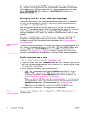 Page 88You can also determine whether the MFP shows a prompt to ask if it can pull media from
tray 1 if it cannot find the type and size that you requested in another tray. You can set the
MFP to always prompt you before pulling from tray 1 or only prompt you if tray 1 is empty.
Set the  USE REQUESTED TRAY  setting on the SYSTEM SETUP  submenu of the
CONFIGURE DEVICE  menu.
Printing by type and size of media (locking trays)
Printing by type and size is a way to be  sure that print jobs always print on the media...