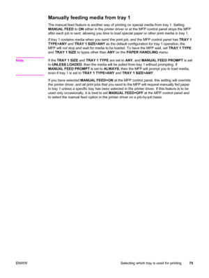 Page 89Manually feeding media from tray 1 
The manual feed feature is another way of printing on special media from tray 1. Setting
MANUAL FEED to ON  either in the printer driver or at the MFP control panel stops the MFP
after each job is sent, allowing you time to  load special paper or other print media in tray 1.
If tray 1 contains media when you  send the print job, and the MFP control panel has  TRAY 1
TYPE=ANY  and TRAY 1 SIZE=ANY  as the default configuration for tray 1 operation, the
MFP will  not stop...