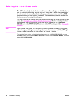 Page 90Selecting the correct fuser mode
The MFP automatically adjusts the fuser mode based on the media type for which the tray is
set. For example, heavy paper, such as card stock, might need a higher fuser-mode setting
in order to make the toner adhere better  to the page, but transparencies need the  LOW 2
fuser-mode setting to avoid damage to the  MFP. The default setting generally provides the
best performance for most print-media types.
The fuser mode can be changed only if the media type has been set for...