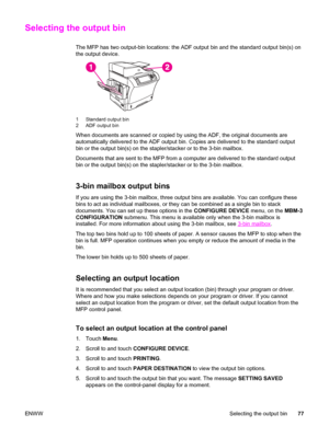 Page 91Selecting the output bin
The MFP has two output-bin locations: the ADF output bin and the standard output bin(s) on
the output device.
1 Standard output bin
2 ADF output bin
When documents are scanned or copied by  using the ADF, the original documents are
automatically delivered to the ADF output bin.  Copies are delivered to the standard output
bin or the output bin(s) on the stapler/stacker or to the 3-bin mailbox.
Documents that are sent to the MFP from a computer are delivered to the standard...