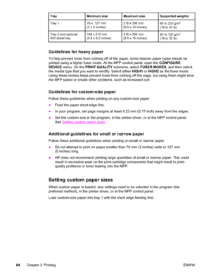 Page 98TrayMinimum sizeMaximum sizeSupported weights
Tray 176 x  127 mm
(3 x 5 inches)216 x 356 mm
(8.5 x 14 inches)60 to 200 g/m2
(16 to 53 lb)
Tray 2 and optional
500-sheet tray148 x 210 mm
(5.8 x 8.2 inches)216 x 356 mm
(8.5 x 14 inches)60 to 120 g/m2
(16 to 32 lb)
Guidelines for heavy paper
To help prevent toner from rubbing off of the paper, some heavier paper types should be
printed using a higher fuser mode. At the MFP control panel, open the  CONFIGURE
DEVICE  menu. On the  PRINT QUALITY  submenu,...