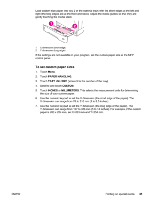 Page 99Load custom-size paper into tray 2 or the optional trays with the short edges at the left and
right (the long edges are at the front and  back). Adjust the media guides so that they are
gently touching the media stack.
1 X dimension (short edge)
2 Y dimension (long edge)
If the settings are not available in your program,  set the custom paper size at the MFP
control panel.
To set custom paper sizes
1. Touch  Menu.
2. Touch  PAPER HANDLING .
3. Touch  TRAY  SIZE  (where N is the number of the tray).
4....