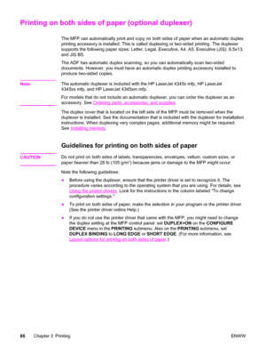 Page 100Printing on both sides of paper (optional duplexer)
The MFP can automatically print and copy on both sides of paper when an automatic duplex
printing accessory is installed. This is called  duplexing or two-sided printing. The duplexer
supports the following paper sizes: Letter, Legal, Executive, A4, A5, Executive (JIS), 8.5x13,
and JIS B5.
The ADF has automatic duplex scanning, so you can automatically scan two-sided
documents. However, you must have an automatic duplex printing accessory installed to...