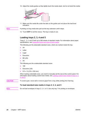 Page 3810. Adjust the media guides so they lightly touch the media stack, but do not bend the media.
11. Make sure the media fits under the tabs on the guides and not above the load level
indicators.
Note
If printing on long media also pull out the tray extension until it stops.
12. Touch  EXIT to exit the menus. The tray is ready to use.
Loading trays 2, 3, 4 and 5
Trays 2 , 3, 4, and 5 hold up to 500 sheets of standard media. For information about paper
specifications, see 
Supported types and sizes of print...