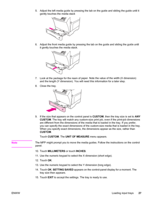 Page 415. Adjust the left media guide by pressing the tab on the guide and sliding the guide until it
gently touches the media stack
6. Adjust the front media guide by pressing the  tab on the guide and sliding the guide until
it gently touches the media stack.
7. Look at the package for the ream of  paper. Note the value of the width (X dimension)
and the length (Y dimension). You will need this information for a later step.
8. Close the tray.
9. If the size that appears on the control panel is  CUSTOM, then...