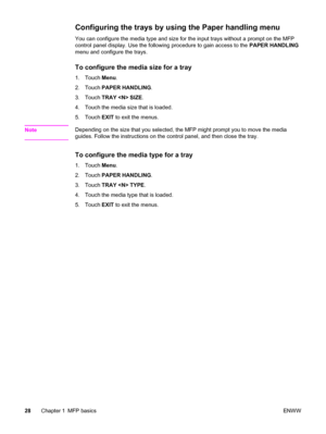 Page 42Configuring the trays by using the Paper handling menu  
You can configure the media type and size for the input trays without a prompt on the MFP
control panel display. Use the following procedure to gain access to the PAPER HANDLING
menu and configure the trays.
To configure the media size for a tray
1. Touch  Menu.
2. Touch  PAPER HANDLING .
3. Touch  TRAY  SIZE .
4. Touch the media size that is loaded.
5. Touch  EXIT to exit the menus.
Note
Depending on the size that you selected, the  MFP might...