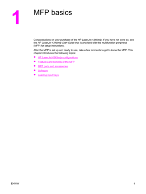Page 151
MFP basics
Congratulations on your purchase of the HP LaserJet 4345mfp. If you have not done so, see
the  HP LaserJet 4345mfp Start Guide  that is provided with the multifunction peripheral
(MFP) for setup instructions.
After the MFP is set up and ready to use,  take a few moments to get to know the MFP. This
chapter introduces the following topics:
●
HP LaserJet 4345mfp configurations
●
Features and benefits of the MFP
●
MFP parts and accessories
●
Software
●
Loading input trays
ENWW 1
 
