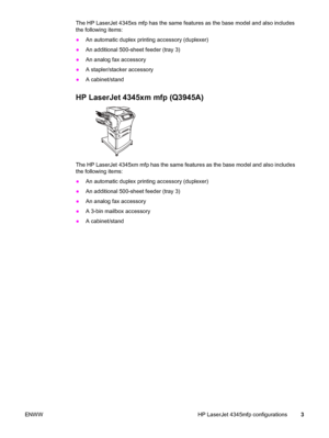 Page 17The HP LaserJet 4345xs mfp has the same features as the base model and also includes
the following items:
● An automatic duplex printing accessory (duplexer)
● An additional 500-sheet feeder (tray 3)
● An analog fax accessory
● A stapler/stacker accessory
● A cabinet/stand
HP LaserJet 4345xm mfp (Q3945A)
The HP LaserJet 4345xm mfp has the same features as the base model and also includes
the following items:
●An automatic duplex printing accessory (duplexer)
● An additional 500-sheet feeder (tray 3)
● An...