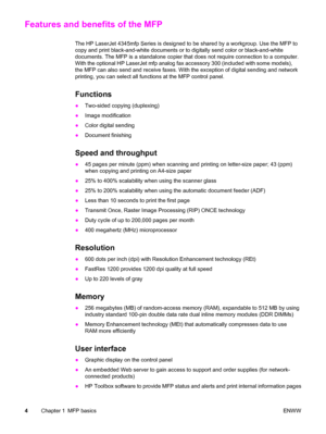 Page 18Features and benefits of the MFP
The HP LaserJet 4345mfp Series is designed to be shared by a workgroup. Use the MFP to
copy and print black-and-white documents or to digitally send color or black-and-white
documents. The MFP is a standalone copier that does not require connection to a computer.
With the optional HP LaserJet mfp analog  fax accessory 300 (included with some models),
the MFP can also send and receive faxes. With the exception of digital sending and network
printing, you can select all...