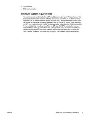 Page 21●Job retention
● DSS authentication
Minimum system requirements
To use the e-mail functionality, the MFP must  be connected to an IP-based server that
has simple mail transfer protocol (SMTP). This server can either be on the local area
network or at an outside Internet service provider (ISP). HP recommends tha tthe MFP
be located on the same local area network (LAN) as the SMTP server. If you are using
an ISP, you must connect to the ISP by using a digital subscriber line (DSL) connection.
If you are...