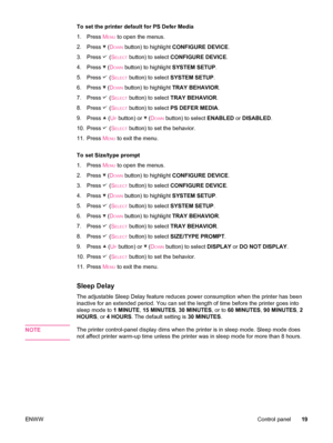 Page 31To set the printer default for PS Defer Media
1.Press  M
ENU to open the menus.
2. Press 
 (DOWN button) to highlight  CONFIGURE DEVICE .
3. Press 
 (SELECT button) to select  CONFIGURE DEVICE .
4. Press 
 (DOWN button) to highlight  SYSTEM SETUP.
5. Press 
 (SELECT button) to select  SYSTEM SETUP .
6. Press 
 (DOWN button) to highlight  TRAY BEHAVIOR .
7. Press 
 (SELECT button) to select  TRAY BEHAVIOR .
8. Press 
 (SELECT button) to select  PS DEFER MEDIA .
9. Press 
 (UP button) or  (DOWN button) to...