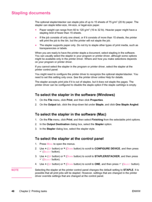 Page 60Stapling documents
The optional stapler/stacker can staple jobs of up to 15 sheets of 75 g/m2 (20 lb) paper. The
stapler can staple letter-size, A4-size, or legal-size paper.
● Paper weight can range from 60 to 120 g/m
2 (16 to 32 lb). Heavier paper might have a
stapling limit of fewer than 15 sheets.
● If the job consists of only one sheet, or  if it consists of more than 15 sheets, the printer
will print the job to the bin, but  the printer will not staple the job.
● The stapler supports paper only. Do...