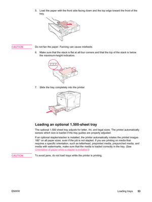 Page 655. Load the paper with the front side facing down and the top edge toward the front of the
tray.
CAUTIONDo not fan the paper. Fanning can cause misfeeds.
6. Make sure that the stack is flat at all four corners and that the top of the stack is below the maximum-height indicators.
7. Slide the tray completely into the printer.
Loading an optional 1,500-sheet tray
The optional 1,500 sheet tray adjusts for letter,  A4, and legal sizes. The printer automatically
senses which size is loaded if the tray guides...