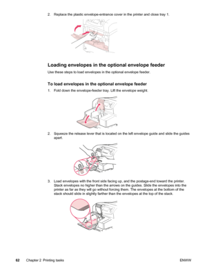 Page 742. Replace the plastic envelope-entrance cover in the printer and close tray 1.
Loading envelopes in the optional envelope feeder
Use these steps to load envelopes in the optional envelope feeder.
To load envelopes in the optional envelope feeder
1. Fold down the envelope-feeder tray. Lift the envelope weight.
2. Squeeze the release lever that is located on the left envelope guide and slide the guidesapart.
3. Load envelopes with the front side facing up, and the postage-end toward the printer.Stack...