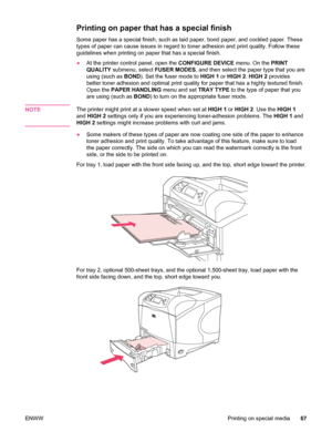 Page 79Printing on paper that has a special finish
Some paper has a special finish, such as laid paper, bond paper, and cockled paper. These
types of paper can cause issues in regard to toner adhesion and print quality. Follow these
guidelines when printing on paper that has a special finish.
●At the printer control panel, open the  CONFIGURE DEVICE menu. On the PRINT
QUALITY  submenu, select  FUSER MODES, and then select the paper type that you are
using (such as  BOND). Set the fuser mode to  HIGH 1 or HIGH 2...