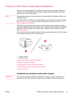 Page 83Printing on both sides of paper (optional duplexer)
The printer can automatically print on both sides of paper when an automatic duplexer is
installed. This is called duplexing. The duplexer supports the following paper sizes: letter,
legal, executive, A4, A5, and JIS B5.
NOTE
The automatic duplexer is included with  the HP LaserJet 4250dtn, 4250dtnsl, 4350dtn, and
4350dtnsl printers.
For models that do not include an automatic duplexer, you can print on both sides manually.
See 
To duplex manually . You...