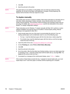 Page 864. Click OK.
5. Send the print job to the printer.
NOTE
The paper that you are printing on will  partially come out of the top output bin during
duplexing. Do not pull on the paper until duplexing is complete. During duplexing, the
duplexer will not function if the rear output bin is open.
To duplex manually
If the printer does not have a duplexer  installed, follow these instructions to manually print on
both sides. Before attemping to duplex manually, ensure  that the printer driver is set to
enable...