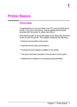 Page 13ENChapter 1:  Printer Basics 1
1
Printer Basics
Overview
Congratulations on your purchase of an HP LaserJet 5000 series 
printer. If you have not done so, see the getting started guide 
provided with the printer for setup instructions. 
Now that the printer is set up and ready to use, take a few moments 
to get to know the printer. This chapter introduces the following:
•Features and benefits of the printer.
Important printer parts and locations.
Accessories and supplies available for the printer.
The...