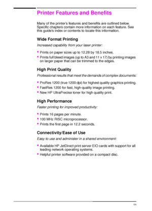 Page 142 Chapter 1:  Printer Basics  EN
Printer Features and Benefits
Many of the printer’s features and benefits are outlined below. 
Specific chapters contain more information on each feature. See 
this guide’s index or contents to locate this information.
Wide Format Printing
Increased capability from your laser printer:
Prints on paper sizes up to 12.28 by 18.5 inches.
Prints full bleed images (up to A3 and 11 x 17) by printing images 
on larger paper that can be trimmed to the edges.
High Print Quality...