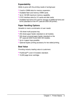 Page 15ENChapter 1:  Printer Basics 3
Expandability
Ability to grow with the printing needs of workgroups:
3 built in DIMM slots for memory expansion.
Available flash and memory DIMM cards.
Up to 100 MB maximum memory capability.
2 EIO interface slots for I/O cards and disk cards.
Available hard drive EIO card for storage of additional fonts and 
forms (standard on the HP LaserJet 5000 GN printer).
Paper Handling Options
Versatile to meet a combination of user needs:
100 sheet multi-purpose tray.
250...