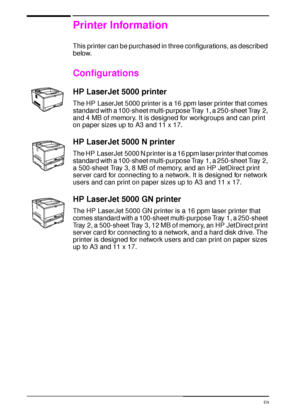 Page 164 Chapter 1:  Printer Basics  EN
Printer Information
This printer can be purchased in three configurations, as described 
below.
Configurations
HP LaserJet 5000 printer
The HP LaserJet 5000 printer is a 16 ppm laser printer that comes 
standard with a 100-sheet multi-purpose Tray 1, a 250-sheet Tray 2, 
and 4 MB of memory. It is designed for workgroups and can print 
on paper sizes up to A3 and 11 x 17.
HP LaserJet 5000 N printer
The HP LaserJet 5000 N printer is a 16 ppm laser printer that comes...