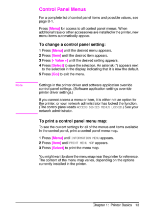 Page 25ENChapter 1:  Printer Basics 13
Control Panel Menus
For a complete list of control panel items and possible values, see 
page B-1.
Press 
[Menu] for access to all control panel menus. When 
additional trays or other accessories are installed in the printer, new 
menu items automatically appear.
To change a control panel setting:
1Press 
[Menu] until the desired menu appears.
2Press 
[Item] until the desired item appears.
3Press 
[- Value +] until the desired setting appears.
4Press 
[Select] to save the...