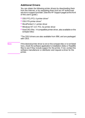 Page 2816 Chapter 1:  Printer Basics  EN
Additional Drivers
You can obtain the following printer drivers by downloading them 
from the Internet, or by requesting them from an HP-authorized 
service or support provider. (See the HP Support pages at the front 
of this user’s guide.)
OS/2 PCL/PCL 6 printer driver*
OS/2 PS printer driver*
WordPerfect 5.1 printer driver
Windows NT 3.51 PCL 5e printer driver
AutoCAD (Rev. 14 compatible printer driver, also available on the 
compact disc)
*The OS/2 drivers are...