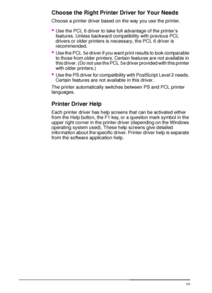 Page 3018 Chapter 1:  Printer Basics  EN
Choose the Right Printer Driver for Your Needs
Choose a printer driver based on the way you use the printer.
Use the PCL 6 driver to take full advantage of the printer’s 
features. Unless backward compatibility with previous PCL 
drivers or older printers is necessary, the PCL 6 driver is 
recommended.
Use the PCL 5e driver if you want print results to look comparable 
to those from older printers. Certain features are not available in 
this driver. (Do not use the PCL...