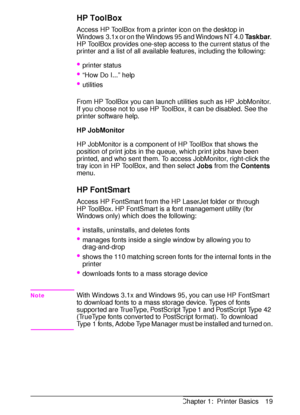 Page 31ENChapter 1:  Printer Basics 19
HP ToolBox
Access HP ToolBox from a printer icon on the desktop in 
Windows 3.1x or on the Windows 95 and Windows NT 4.0 
Taskbar. 
HP ToolBox provides one-step access to the current status of the 
printer and a list of all available features, including the following:
printer status
“How Do I...” help
utilities
From HP ToolBox you can launch utilities such as HP JobMonitor. 
If you choose not to use HP ToolBox, it can be disabled. See the 
printer software help.
HP...