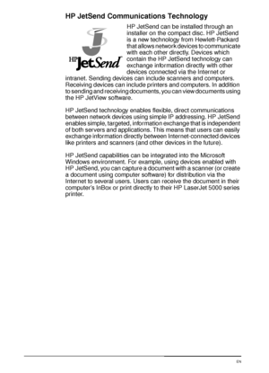 Page 3220 Chapter 1:  Printer Basics  EN
HP JetSend Communications Technology
HP JetSend can be installed through an 
installer on the compact disc. HP JetSend 
is a new technology from Hewlett-Packard 
that allows network devices to communicate 
with each other directly. Devices which 
contain the HP JetSend technology can 
exchange information directly with other 
devices connected via the Internet or 
intranet. Sending devices can include scanners and computers. 
Receiving devices can include printers and...