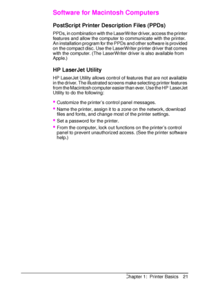 Page 33ENChapter 1:  Printer Basics 21
Software for Macintosh Computers
PostScript Printer Description Files (PPDs)
PPDs, in combination with the LaserWriter driver, access the printer 
features and allow the computer to communicate with the printer. 
An installation program for the PPDs and other software is provided 
on the compact disc. Use the LaserWriter printer driver that comes 
with the computer. (The LaserWriter driver is also available from 
Apple.)
HP LaserJet Utility
HP LaserJet Utility allows...