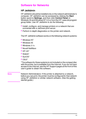 Page 3422 Chapter 1:  Printer Basics  EN
Software for Networks
HP JetAdmin
HP JetAdmin should be installed only on the network administrator’s 
computer. HP JetAdmin can be accessed by clicking the 
Start 
button (point to 
Settings, and then click 
Control Panel) in 
Windows 95 and Windows NT 4.0 or from the HP LaserJet program 
group folder. Use HP JetAdmin to do the following:
Install, configure, and manage printers on a network that are 
connected with a JetDirect print server.
Perform in-depth...