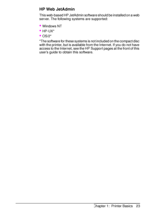 Page 35ENChapter 1:  Printer Basics 23
HP Web JetAdmin
This web-based HP JetAdmin software should be installed on a web 
server. The following systems are supported:
Windows NT
HP-UX*
OS/2*
*The software for these systems is not included on the compact disc 
with the printer, but is available from the Internet. If you do not have 
access to the Internet, see the HP Support pages at the front of this 
user’s guide to obtain this software.
 