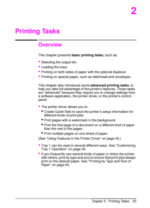 Page 37ENChapter 2:  Printing Tasks 25
2
Printing Tasks
Overview
This chapter presents 
basic printing tasks, such as:
Selecting the output bin.
Loading the trays.
Printing on both sides of paper with the optional duplexer.
Printing on special paper, such as letterhead and envelopes.
This chapter also introduces some 
advanced printing tasks, to 
help you take full advantage of the printer’s features. These tasks 
are “advanced” because they require you to change settings from 
a software application, the...