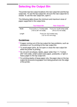 Page 3826 Chapter 2:  Printing Tasks  EN
Selecting the Output Bin
The printer has two output locations: the rear output bin and the top 
output bin. To use the top output bin, be sure the rear output bin is 
closed. To use the rear output bin, open it.
The following table shows the minimum and maximum sizes of 
paper supported in the output bins.
Guidelines
If paper coming out of the top output bin has problems, such as 
excessive curl, try printing to the rear output bin.
To avoid paper jams, do not open or...