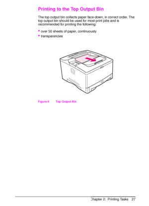 Page 39ENChapter 2:  Printing Tasks 27
Printing to the Top Output Bin
The top output bin collects paper face-down, in correct order. The 
top output bin should be used for most print jobs and is 
recommended for printing the following:
over 50 sheets of paper, continuously
transparencies
Figure 6   Top Output Bin
 