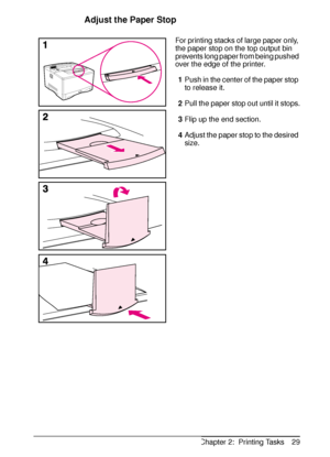 Page 41ENChapter 2:  Printing Tasks 29
Adjust the Paper Stop
For printing stacks of large paper only, 
the paper stop on the top output bin 
prevents long paper from being pushed 
over the edge of the printer. 
1Push in the center of the paper stop 
to release it.
2Pull the paper stop out until it stops.
3Flip up the end section.
4Adjust the paper stop to the desired 
size.
 