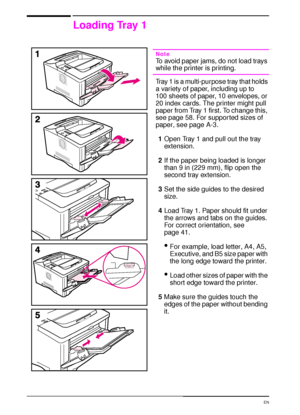 Page 4230 Chapter 2:  Printing Tasks  EN
Loading Tray 1
Note
To avoid paper jams, do not load trays 
while the printer is printing.
Tray 1 is a multi-purpose tray that holds 
a variety of paper, including up to 
100 sheets of paper, 10 envelopes, or 
20 index cards. The printer might pull 
paper from Tray 1 first. To change this, 
see page 58. For suppor ted sizes of 
paper, see page A-3.
1Open Tray 1 and pull out the tray 
extension.
2If the paper being loaded is longer 
than 9 in (229 mm), flip open the...